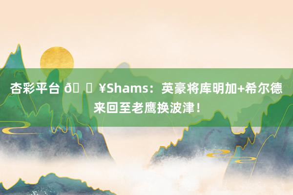 杏彩平台 💥Shams：英豪将库明加+希尔德来回至老鹰换波津！