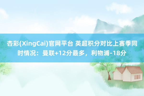 杏彩(XingCai)官网平台 英超积分对比上赛季同时情况：曼联+12分最多，利物浦-18分