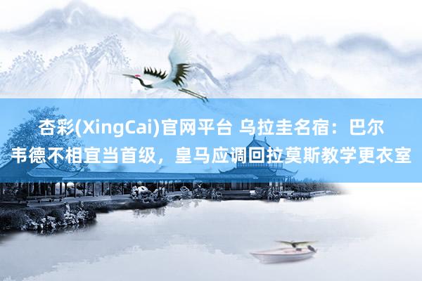 杏彩(XingCai)官网平台 乌拉圭名宿：巴尔韦德不相宜当首级，皇马应调回拉莫斯教学更衣室