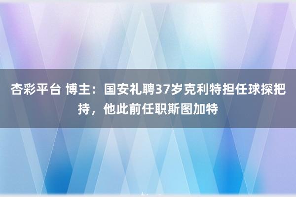 杏彩平台 博主:国安礼聘37岁克利特担任球探把持,他此前任职斯图加特