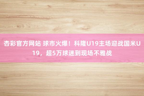 杏彩官方网站 球市火爆！科隆U19主场迎战国米U19，超5万球迷到现场不雅战