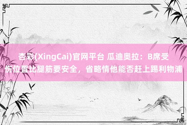 杏彩(XingCai)官网平台 瓜迪奥拉：B席受伤位置比腿筋要安全，省略情他能否赶上踢利物浦