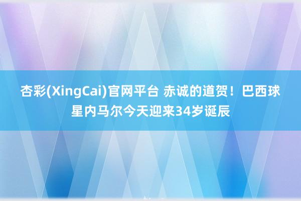 杏彩(XingCai)官网平台 赤诚的道贺！巴西球星内马尔今天迎来34岁诞辰