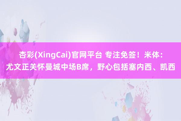 杏彩(XingCai)官网平台 专注免签！米体：尤文正关怀曼城中场B席，野心包括塞内西、凯西