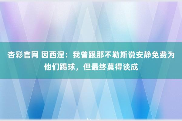 杏彩官网 因西涅：我曾跟那不勒斯说安静免费为他们踢球，但最终莫得谈成