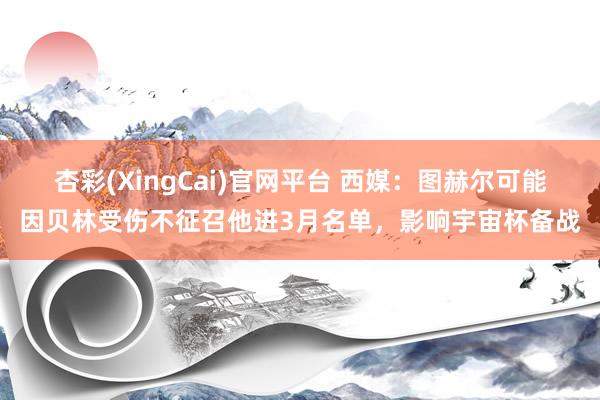 杏彩(XingCai)官网平台 西媒：图赫尔可能因贝林受伤不征召他进3月名单，影响宇宙杯备战