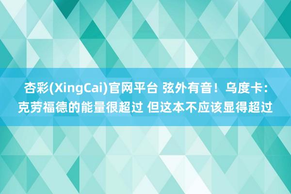 杏彩(XingCai)官网平台 弦外有音！乌度卡：克劳福德的能量很超过 但这本不应该显得超过