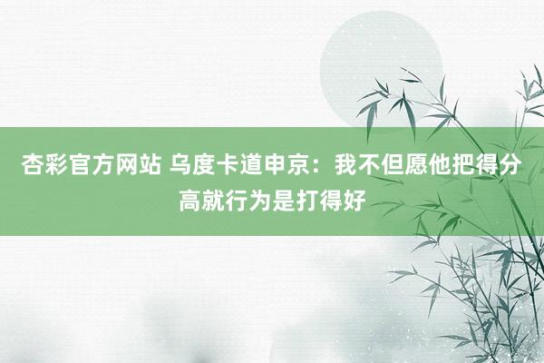 杏彩官方网站 乌度卡道申京：我不但愿他把得分高就行为是打得好