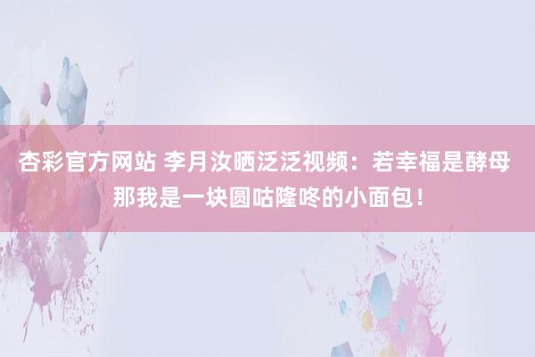杏彩官方网站 李月汝晒泛泛视频：若幸福是酵母 那我是一块圆咕隆咚的小面包！