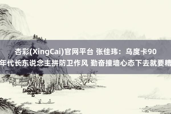 杏彩(XingCai)官网平台 张佳玮：乌度卡90年代长东说念主拼防卫作风 勤奋撞墙心态下去就要糟