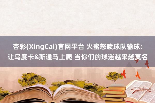 杏彩(XingCai)官网平台 火蜜怒喷球队输球：让乌度卡&斯通马上爬 当你们的球迷越来越莫名