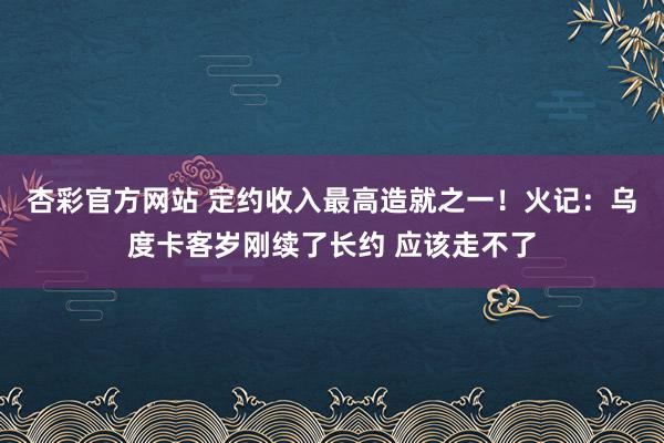 杏彩官方网站 定约收入最高造就之一！火记：乌度卡客岁刚续了长约 应该走不了