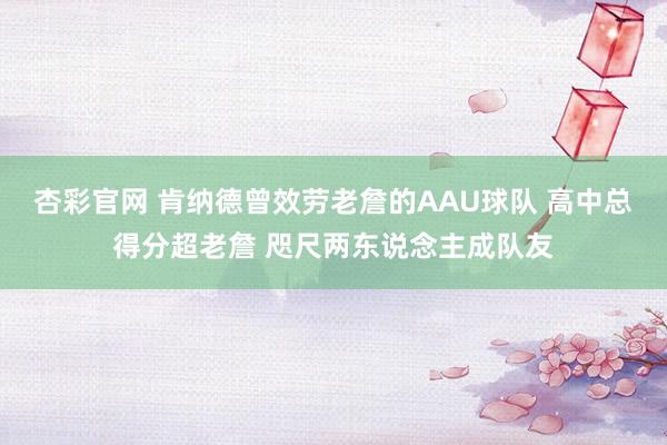 杏彩官网 肯纳德曾效劳老詹的AAU球队 高中总得分超老詹 咫尺两东说念主成队友