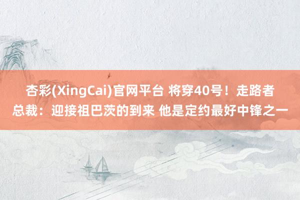 杏彩(XingCai)官网平台 将穿40号！走路者总裁：迎接祖巴茨的到来 他是定约最好中锋之一