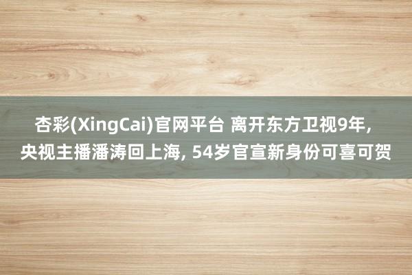 杏彩(XingCai)官网平台 离开东方卫视9年, 央视主播潘涛回上海, 54岁官宣新身份可喜可贺