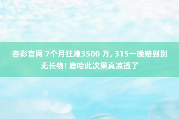 杏彩官网 7个月狂赚3500 万, 315一晚赔到别无长物! 鹿哈此次果真凉透了