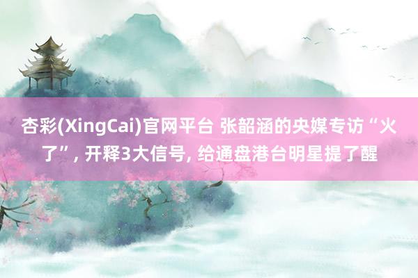 杏彩(XingCai)官网平台 张韶涵的央媒专访“火了”, 开释3大信号, 给通盘港台明星提了醒