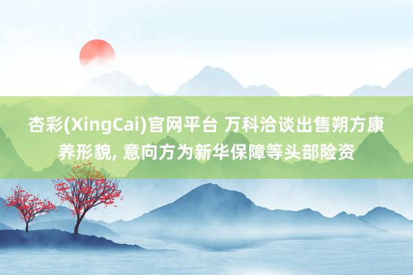 杏彩(XingCai)官网平台 万科洽谈出售朔方康养形貌, 意向方为新华保障等头部险资
