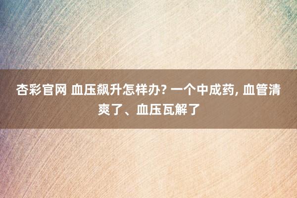 杏彩官网 血压飙升怎样办? 一个中成药, 血管清爽了、血压瓦解了