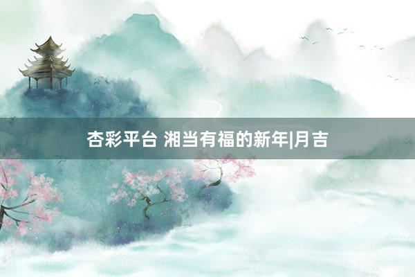 杏彩平台 湘当有福的新年|月吉