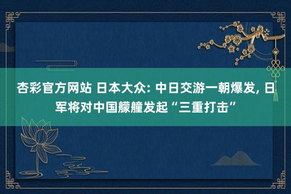 杏彩官方网站 日本大众: 中日交游一朝爆发， 日军将对中国艨艟发起“三重打击”