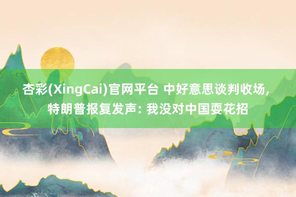 杏彩(XingCai)官网平台 中好意思谈判收场, 特朗普报复发声: 我没对中国耍花招