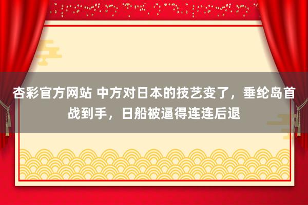 杏彩官方网站 中方对日本的技艺变了，垂纶岛首战到手，日船被逼得连连后退