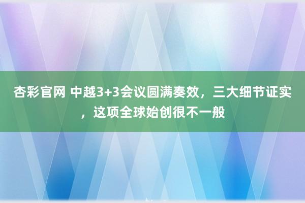 杏彩官网 中越3+3会议圆满奏效，三大细节证实，这项全球始创很不一般