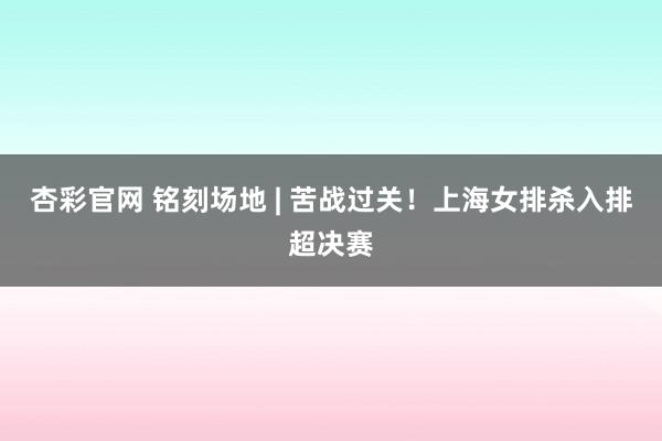 杏彩官网 铭刻场地 | 苦战过关！上海女排杀入排超决赛
