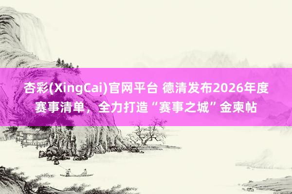 杏彩(XingCai)官网平台 德清发布2026年度赛事清单，全力打造“赛事之城”金柬帖