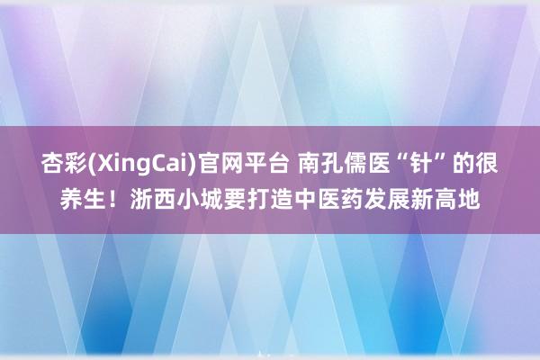 杏彩(XingCai)官网平台 南孔儒医“针”的很养生！浙西小城要打造中医药发展新高地