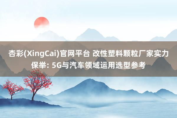 杏彩(XingCai)官网平台 改性塑料颗粒厂家实力保举: 5G与汽车领域运用选型参考