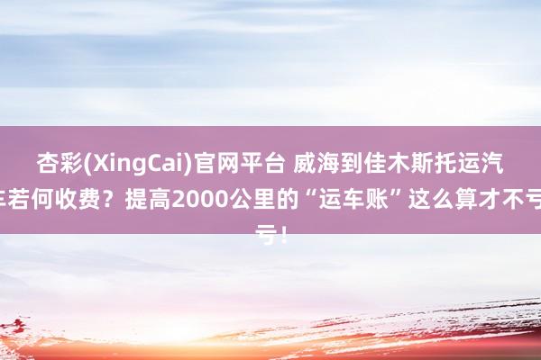 杏彩(XingCai)官网平台 威海到佳木斯托运汽车若何收费？提高2000公里的“运车账”这么算才不亏！