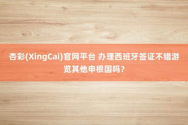 杏彩(XingCai)官网平台 办理西班牙签证不错游览其他申根国吗？