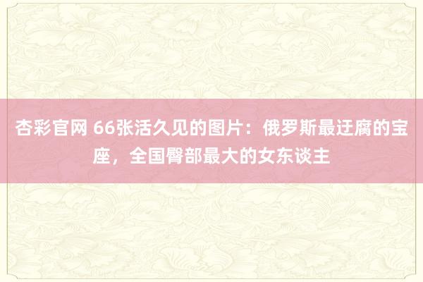 杏彩官网 66张活久见的图片：俄罗斯最迂腐的宝座，全国臀部最大的女东谈主