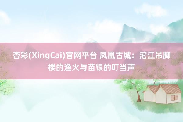 杏彩(XingCai)官网平台 凤凰古城：沱江吊脚楼的渔火与苗银的叮当声