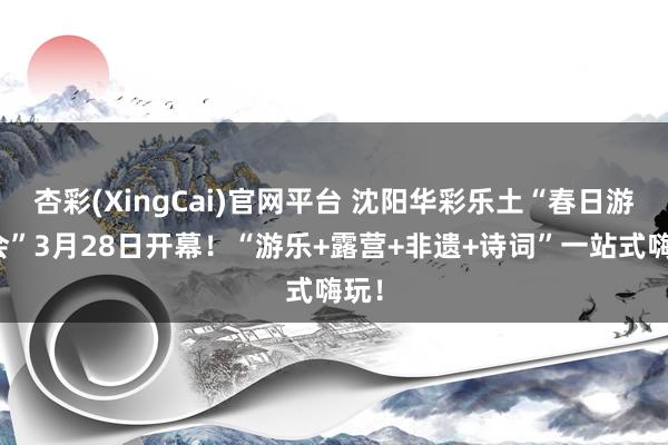 杏彩(XingCai)官网平台 沈阳华彩乐土“春日游园会”3月28日开幕！“游乐+露营+非遗+诗词”一站式嗨玩！