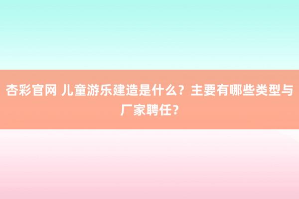 杏彩官网 儿童游乐建造是什么？主要有哪些类型与厂家聘任？