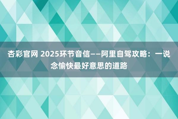 杏彩官网 2025环节音信——阿里自驾攻略：一说念愉快最好意思的道路