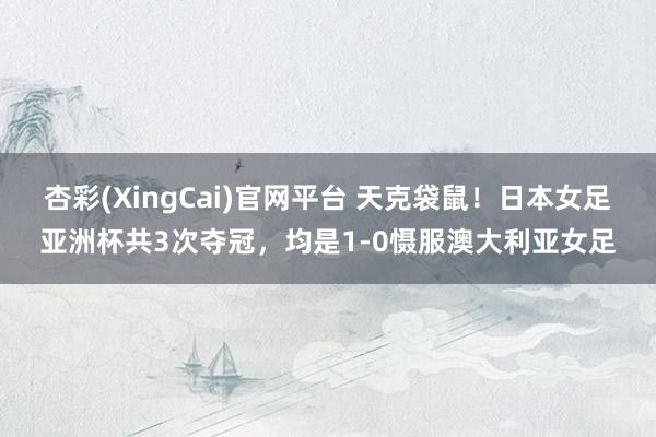 杏彩(XingCai)官网平台 天克袋鼠！日本女足亚洲杯共3次夺冠，均是1-0慑服澳大利亚女足