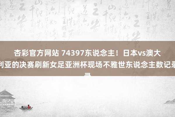 杏彩官方网站 74397东说念主！日本vs澳大利亚的决赛刷新女足亚洲杯现场不雅世东说念主数记录