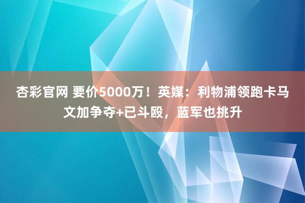 杏彩官网 要价5000万！英媒：利物浦领跑卡马文加争夺+已斗殴，蓝军也挑升