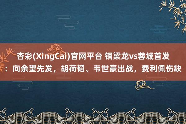 杏彩(XingCai)官网平台 铜梁龙vs蓉城首发：向余望先发，胡荷韬、韦世豪出战，费利佩伤缺