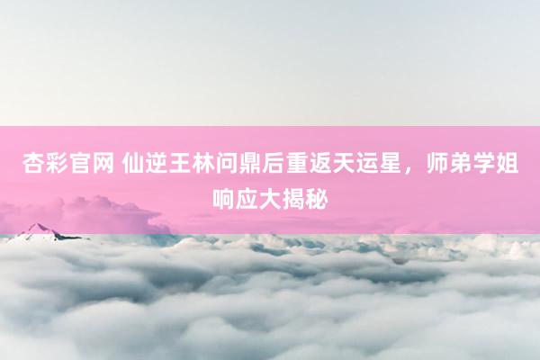 杏彩官网 仙逆王林问鼎后重返天运星，师弟学姐响应大揭秘