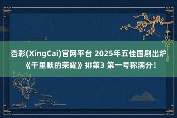杏彩(XingCai)官网平台 2025年五佳国剧出炉 《千里默的荣耀》排第3 第一号称满分！