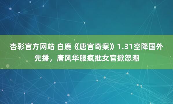 杏彩官方网站 白鹿《唐宫奇案》1.31空降国外先播，唐风华服疯批女官掀怒潮