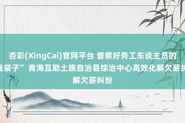 杏彩(XingCai)官网平台 督察好务工东谈主员的“钱袋子” 青海互助土族自治县综治中心高效化解欠薪纠纷