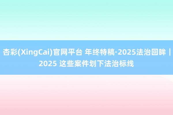 杏彩(XingCai)官网平台 年终特稿·2025法治回眸｜2025 这些案件划下法治标线