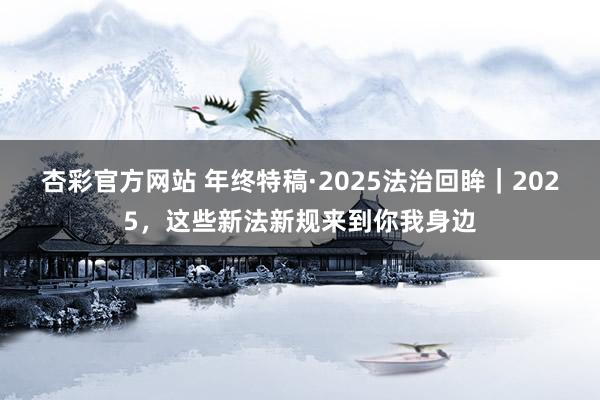杏彩官方网站 年终特稿·2025法治回眸｜2025，这些新法新规来到你我身边