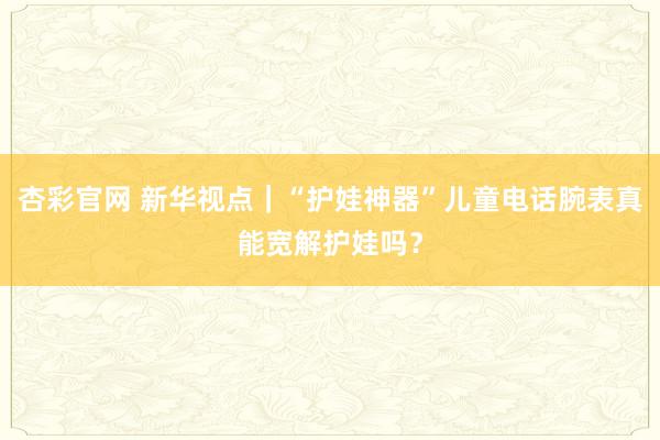 杏彩官网 新华视点｜“护娃神器”儿童电话腕表真能宽解护娃吗？